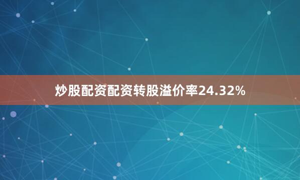炒股配资配资转股溢价率24.32%