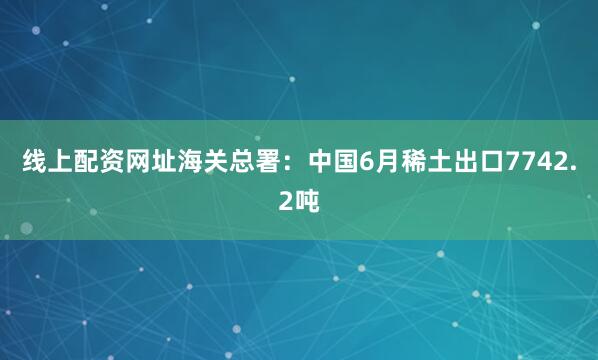 线上配资网址海关总署：中国6月稀土出口7742.2吨