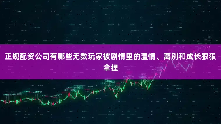 正规配资公司有哪些无数玩家被剧情里的温情、离别和成长狠狠拿捏