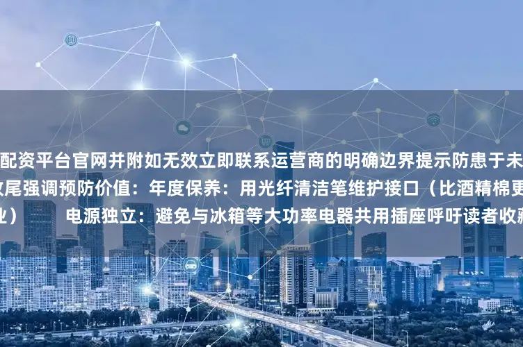配资平台官网并附如无效立即联系运营商的明确边界提示防患于未然：3个日常维护冷知识收尾强调预防价值：年度保养：用光纤清洁笔维护接口（比酒精棉更专业）        电源独立：避免与冰箱等大功率电器共用插座呼吁读者收藏本文建立家庭网络应急知识库