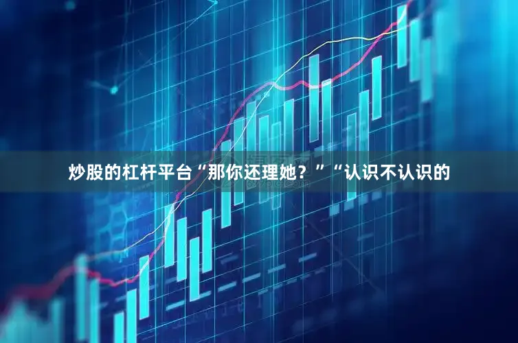 炒股的杠杆平台“那你还理她？”“认识不认识的