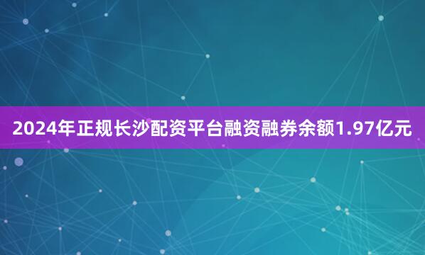 2024年正规长沙配资平台融资融券余额1.97亿元