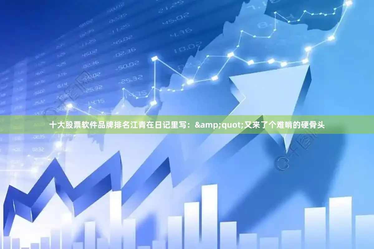 十大股票软件品牌排名江青在日记里写：&quot;又来了个难啃的硬骨头