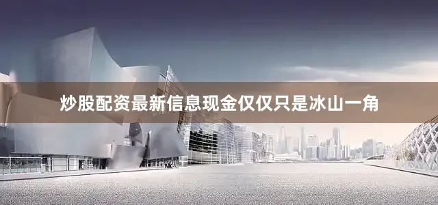 炒股配资最新信息现金仅仅只是冰山一角