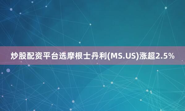 炒股配资平台选摩根士丹利(MS.US)涨超2.5%