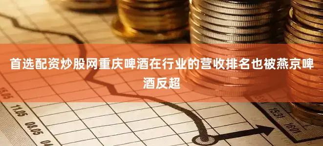 首选配资炒股网重庆啤酒在行业的营收排名也被燕京啤酒反超